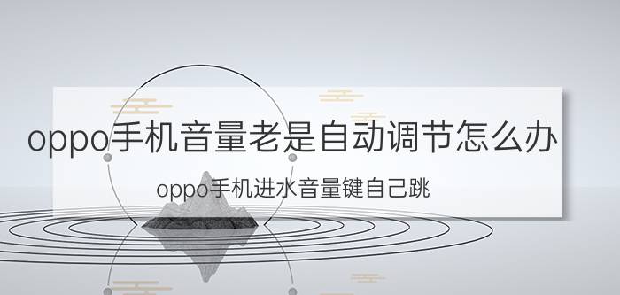 oppo手机音量老是自动调节怎么办 oppo手机进水音量键自己跳？